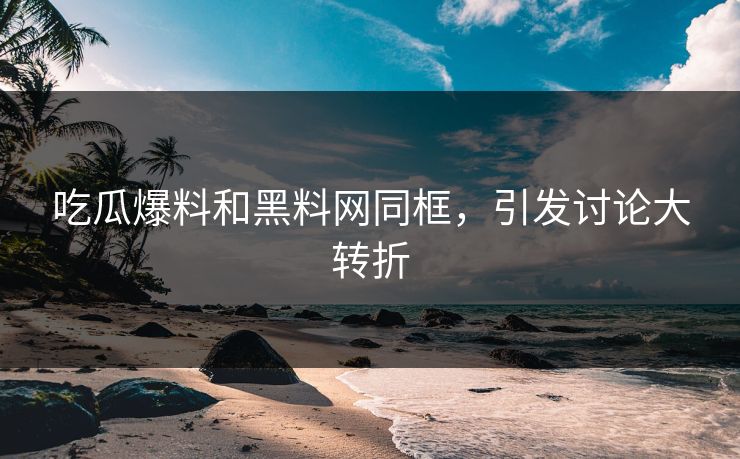 吃瓜爆料和黑料网同框，引发讨论大转折