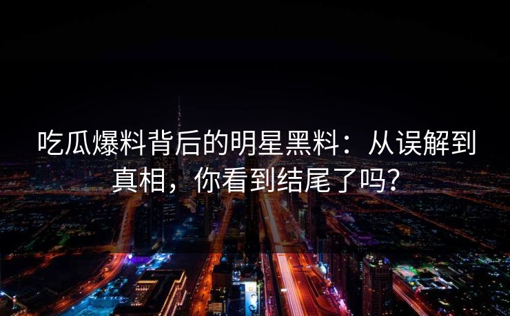 吃瓜爆料背后的明星黑料：从误解到真相，你看到结尾了吗？