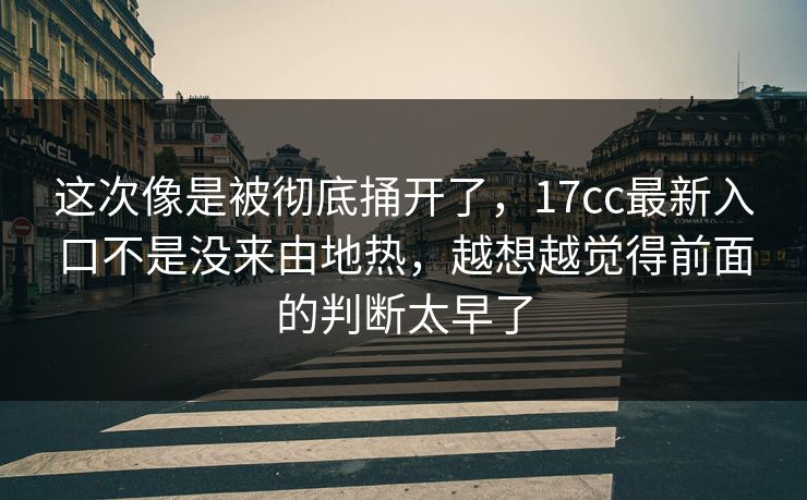这次像是被彻底捅开了，17cc最新入口不是没来由地热，越想越觉得前面的判断太早了