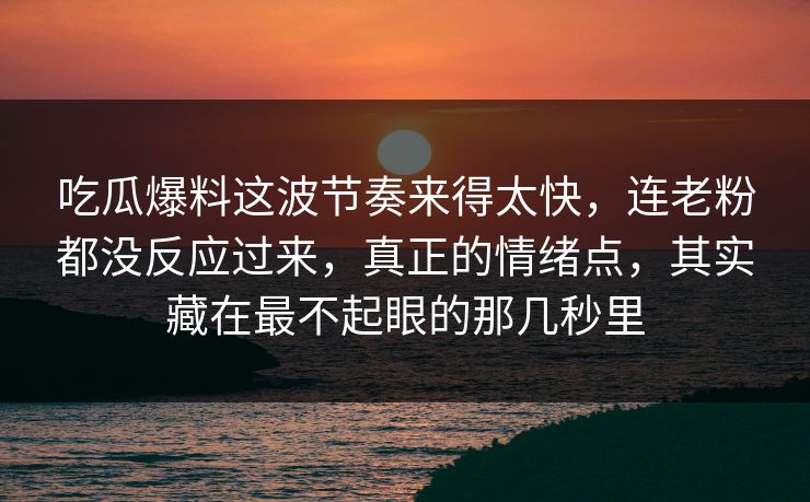 吃瓜爆料这波节奏来得太快，连老粉都没反应过来，真正的情绪点，其实藏在最不起眼的那几秒里  第1张