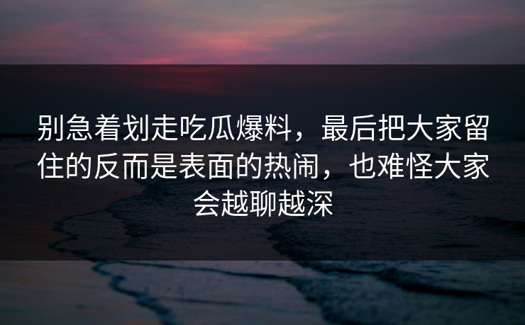 别急着划走吃瓜爆料，最后把大家留住的反而是表面的热闹，也难怪大家会越聊越深  第1张