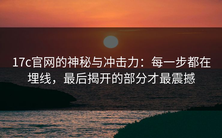 17c官网的神秘与冲击力：每一步都在埋线，最后揭开的部分才最震撼