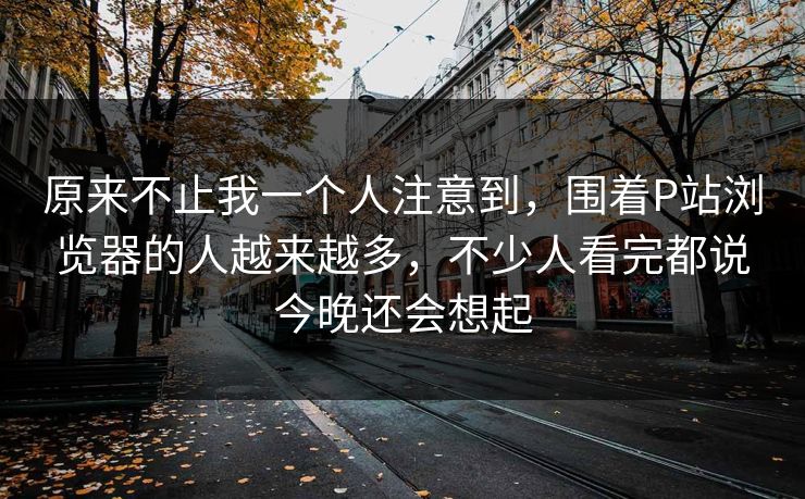 原来不止我一个人注意到，围着P站浏览器的人越来越多，不少人看完都说今晚还会想起