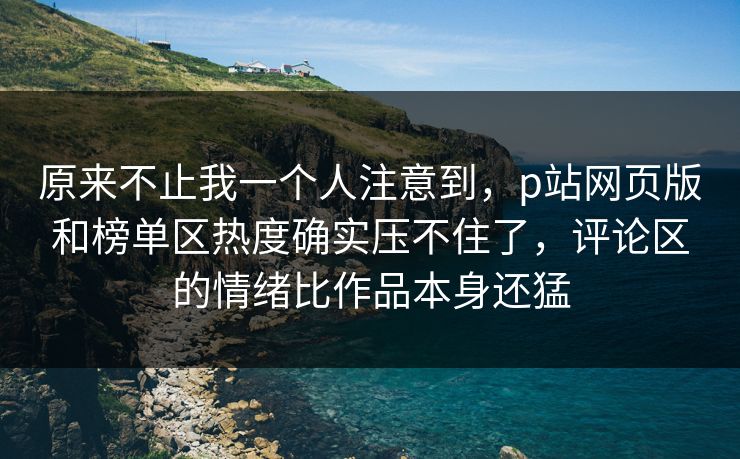 原来不止我一个人注意到，p站网页版和榜单区热度确实压不住了，评论区的情绪比作品本身还猛