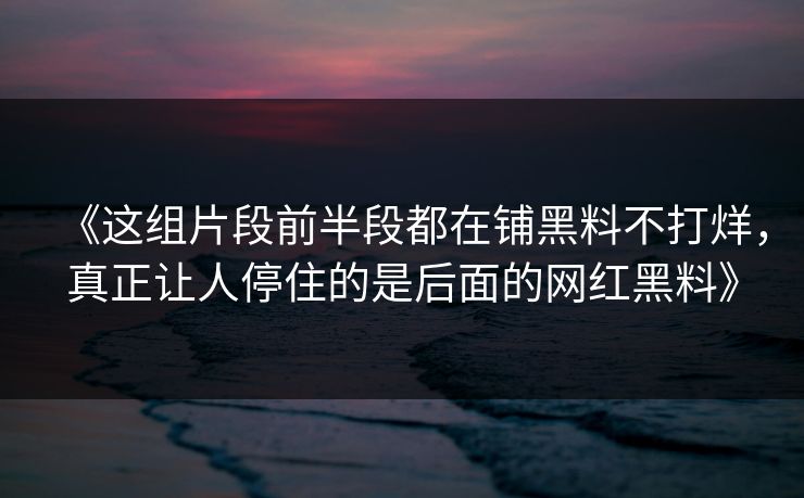 《这组片段前半段都在铺黑料不打烊，真正让人停住的是后面的网红黑料》