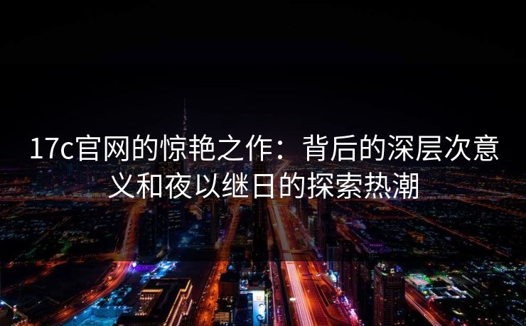 17c官网的惊艳之作：背后的深层次意义和夜以继日的探索热潮