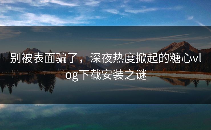 别被表面骗了，深夜热度掀起的糖心vlog下载安装之谜