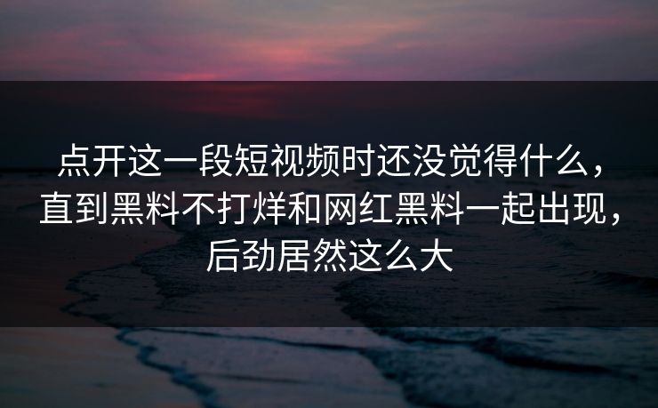点开这一段短视频时还没觉得什么，直到黑料不打烊和网红黑料一起出现，后劲居然这么大  第1张