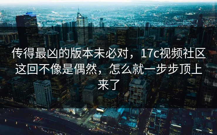 传得最凶的版本未必对，17c视频社区这回不像是偶然，怎么就一步步顶上来了  第1张