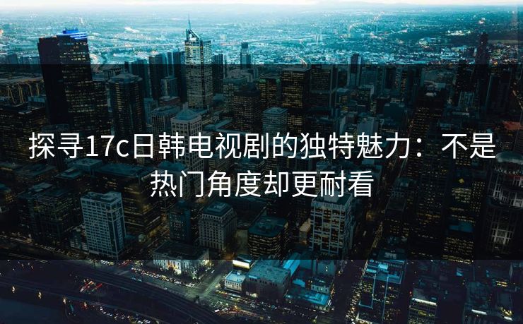 探寻17c日韩电视剧的独特魅力：不是热门角度却更耐看  第1张