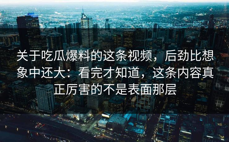 关于吃瓜爆料的这条视频，后劲比想象中还大：看完才知道，这条内容真正厉害的不是表面那层