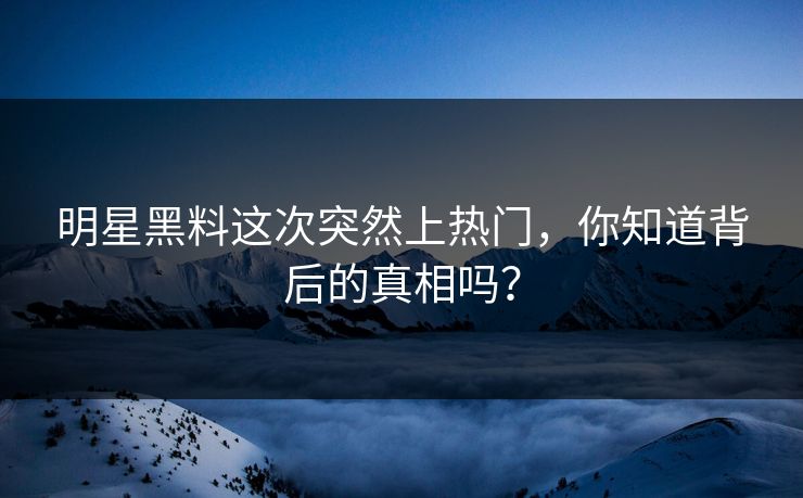 明星黑料这次突然上热门，你知道背后的真相吗？
