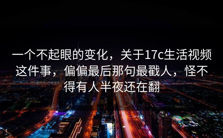 一个不起眼的变化，关于17c生活视频这件事，偏偏最后那句最戳人，怪不得有人半夜还在翻  第1张