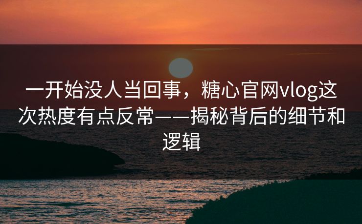 一开始没人当回事，糖心官网vlog这次热度有点反常——揭秘背后的细节和逻辑  第1张