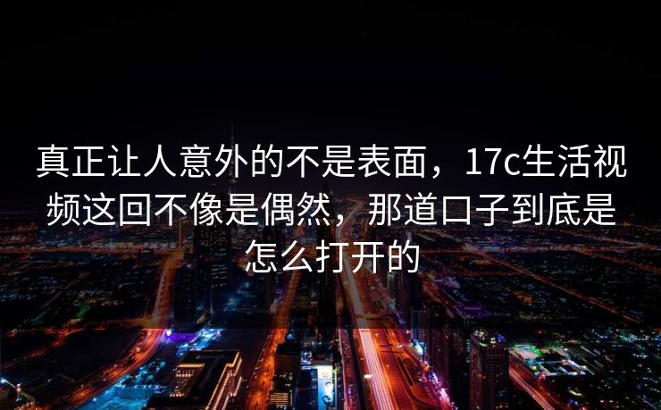 真正让人意外的不是表面,17c生活视频这回不像是偶然,那道口子到底是怎么打开的 第1张 真正让人意外的不是表面,17c生活视频这回不像是偶然,那道口子到底是怎么打开的 第1张