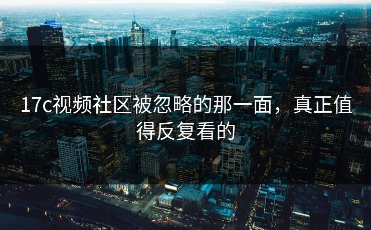 17c视频社区被忽略的那一面，真正值得反复看的