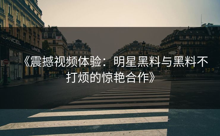 《震撼视频体验：明星黑料与黑料不打烦的惊艳合作》  第1张