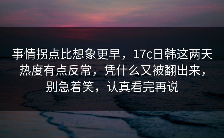 事情拐点比想象更早，17c日韩这两天热度有点反常，凭什么又被翻出来，别急着笑，认真看完再说  第1张